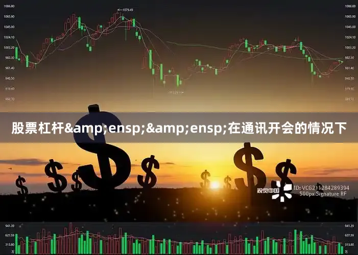 股票杠杆&ensp;&ensp;在通讯开会的情况下