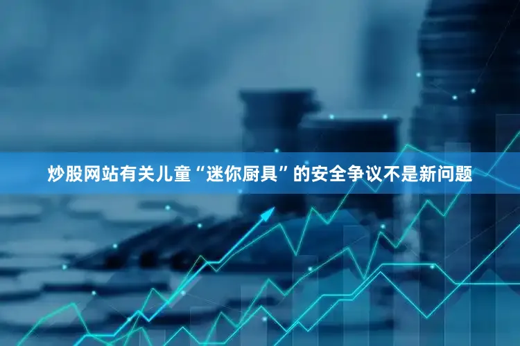炒股网站有关儿童“迷你厨具”的安全争议不是新问题
