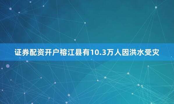 证券配资开户榕江县有10.3万人因洪水受灾