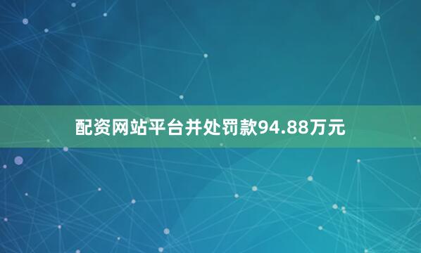 配资网站平台并处罚款94.88万元