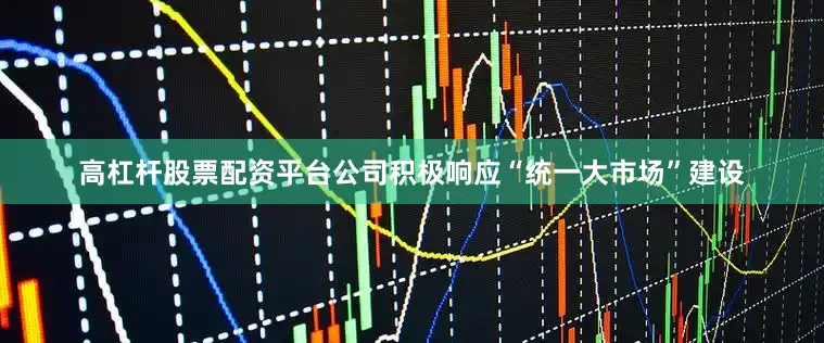 高杠杆股票配资平台公司积极响应“统一大市场”建设