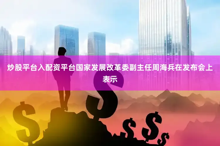 炒股平台入配资平台国家发展改革委副主任周海兵在发布会上表示