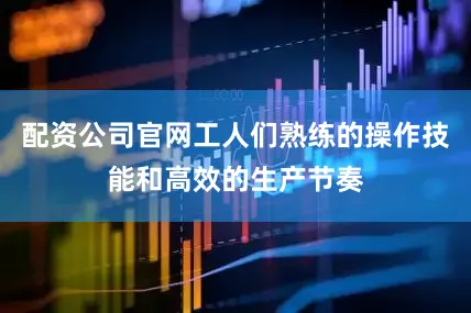 配资公司官网工人们熟练的操作技能和高效的生产节奏
