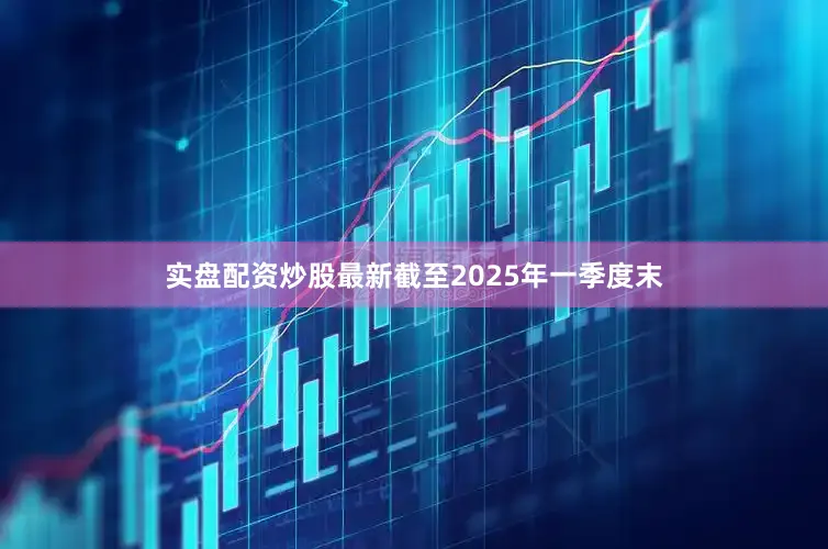 实盘配资炒股最新截至2025年一季度末