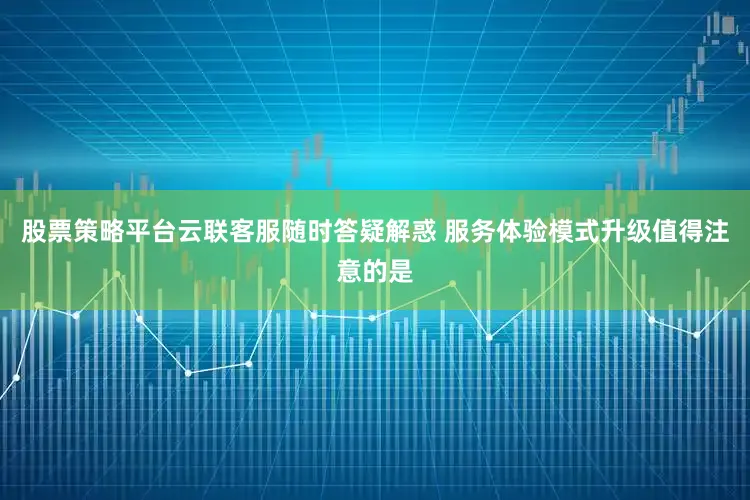 股票策略平台云联客服随时答疑解惑 服务体验模式升级值得注意的是